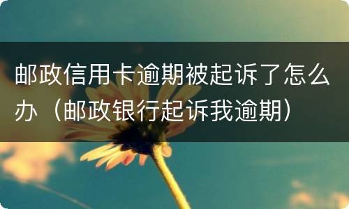 邮政信用卡逾期被起诉了怎么办（邮政银行起诉我逾期）