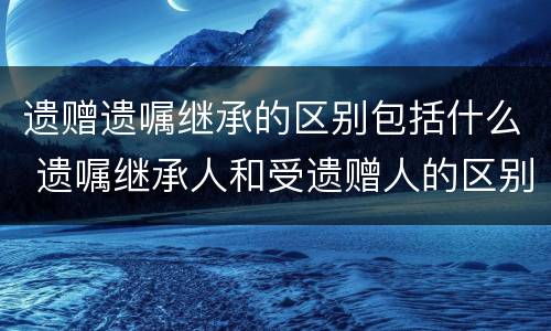 遗赠遗嘱继承的区别包括什么 遗嘱继承人和受遗赠人的区别
