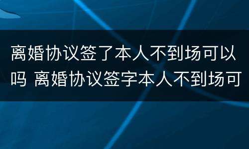 离婚协议签了本人不到场可以吗 离婚协议签字本人不到场可以离婚吗