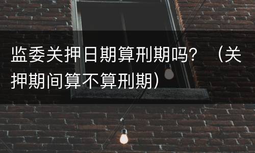 监委关押日期算刑期吗？（关押期间算不算刑期）