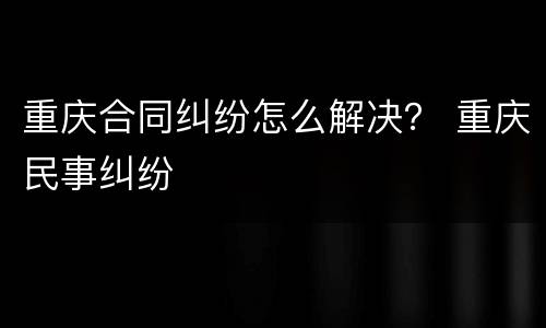 重庆合同纠纷怎么解决？ 重庆民事纠纷
