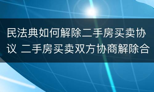 民法典如何解除二手房买卖协议 二手房买卖双方协商解除合同