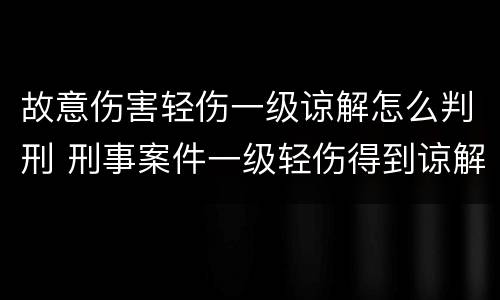 故意伤害轻伤一级谅解怎么判刑 刑事案件一级轻伤得到谅解会怎么判刑