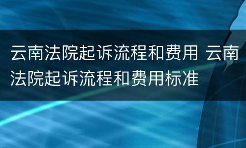 云南法院起诉流程和费用 云南法院起诉流程和费用标准