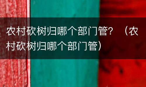 农村砍树归哪个部门管？（农村砍树归哪个部门管）
