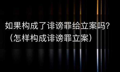 如果构成了诽谤罪给立案吗？（怎样构成诽谤罪立案）