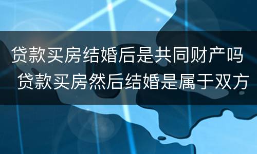 贷款买房结婚后是共同财产吗 贷款买房然后结婚是属于双方共有