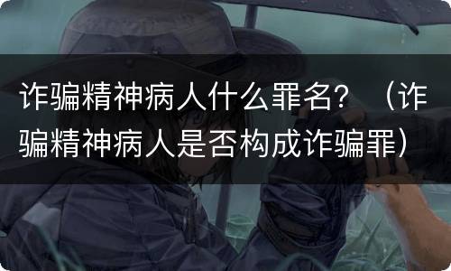 诈骗精神病人什么罪名？（诈骗精神病人是否构成诈骗罪）