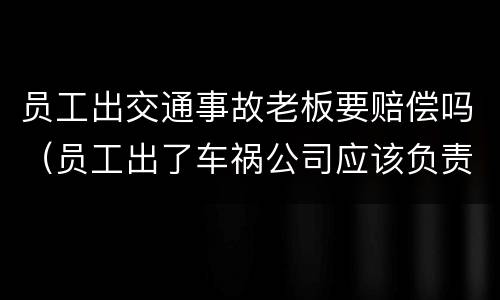 员工出交通事故老板要赔偿吗（员工出了车祸公司应该负责吗?）