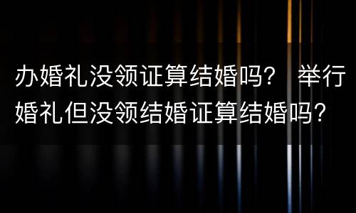 办婚礼没领证算结婚吗？ 举行婚礼但没领结婚证算结婚吗?