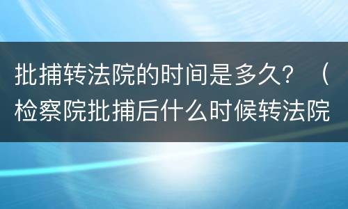 批捕转法院的时间是多久？（检察院批捕后什么时候转法院）