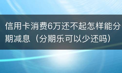 信用卡消费6万还不起怎样能分期减息（分期乐可以少还吗）