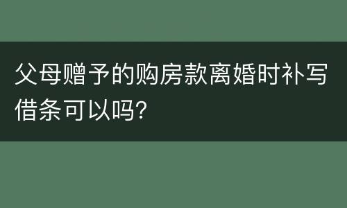 父母赠予的购房款离婚时补写借条可以吗？