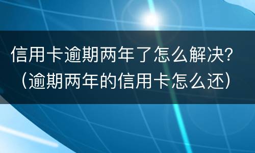 信用卡逾期两年了怎么解决？（逾期两年的信用卡怎么还）