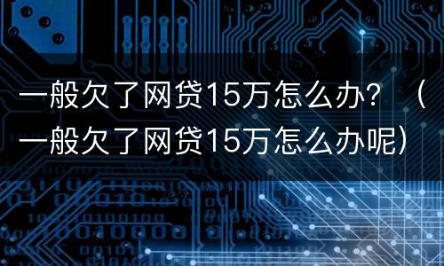 一般欠了网贷15万怎么办？（一般欠了网贷15万怎么办呢）