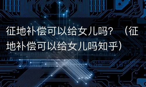 征地补偿可以给女儿吗？（征地补偿可以给女儿吗知乎）