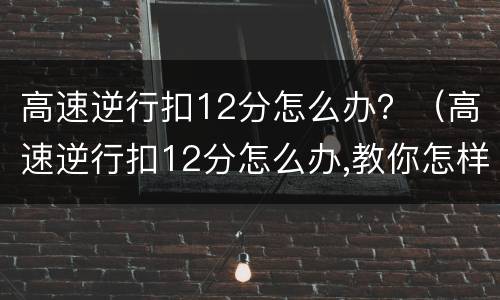 高速逆行扣12分怎么办？（高速逆行扣12分怎么办,教你怎样处理）