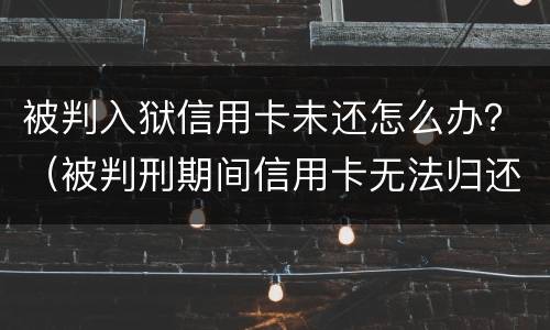 被判入狱信用卡未还怎么办？（被判刑期间信用卡无法归还怎么办）