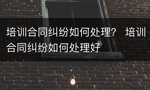 培训合同纠纷如何处理？ 培训合同纠纷如何处理好