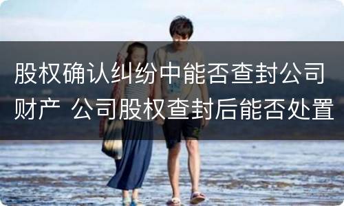 股权确认纠纷中能否查封公司财产 公司股权查封后能否处置财产