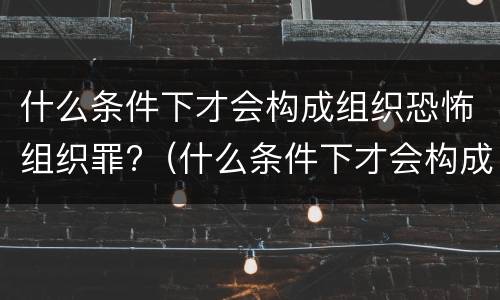 什么条件下才会构成组织恐怖组织罪?（什么条件下才会构成组织恐怖组织罪）