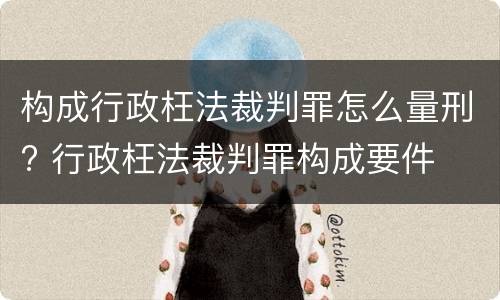 构成行政枉法裁判罪怎么量刑? 行政枉法裁判罪构成要件
