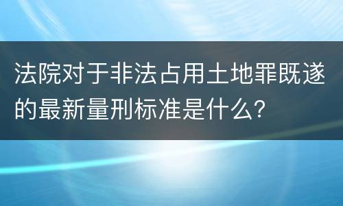 法院对于非法占用土地罪既遂的最新量刑标准是什么？
