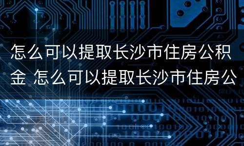 怎么可以提取长沙市住房公积金 怎么可以提取长沙市住房公积金里的钱