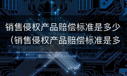 销售侵权产品赔偿标准是多少（销售侵权产品赔偿标准是多少钱）