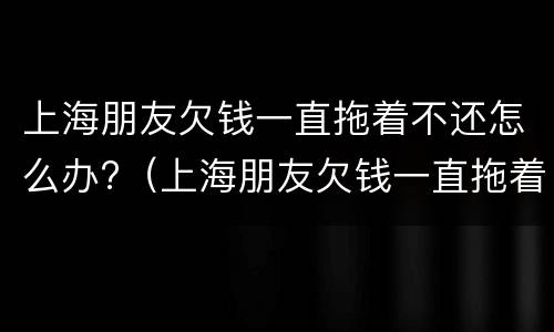 上海朋友欠钱一直拖着不还怎么办?（上海朋友欠钱一直拖着不还怎么办呢）