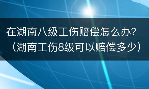 在湖南八级工伤赔偿怎么办？（湖南工伤8级可以赔偿多少）
