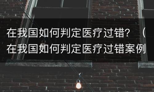 在我国如何判定医疗过错？（在我国如何判定医疗过错案例）