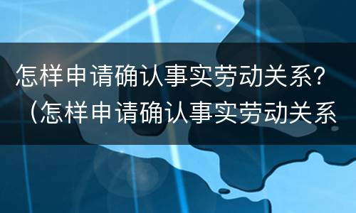 怎样申请确认事实劳动关系？（怎样申请确认事实劳动关系认定书）