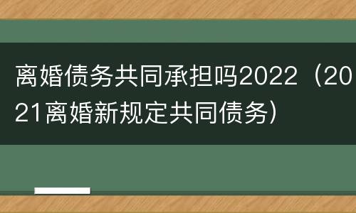 离婚债务共同承担吗2022（2021离婚新规定共同债务）
