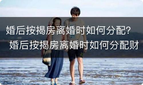 婚后按揭房离婚时如何分配？ 婚后按揭房离婚时如何分配财产
