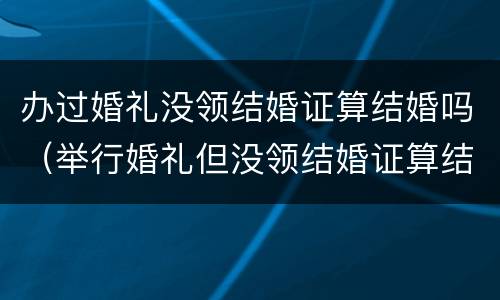 办过婚礼没领结婚证算结婚吗（举行婚礼但没领结婚证算结婚吗?）