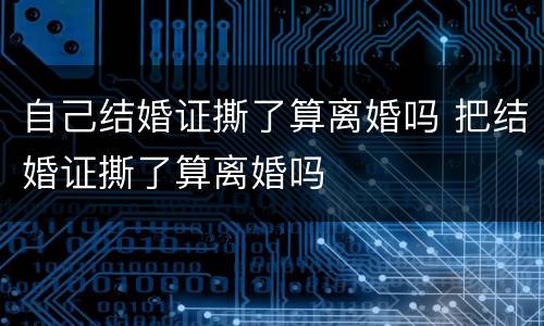 自己结婚证撕了算离婚吗 把结婚证撕了算离婚吗