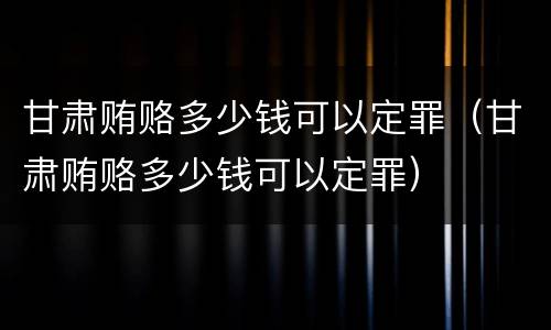 甘肃贿赂多少钱可以定罪（甘肃贿赂多少钱可以定罪）