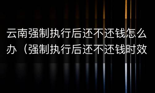 云南强制执行后还不还钱怎么办（强制执行后还不还钱时效多久）