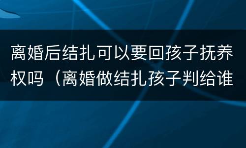 离婚后结扎可以要回孩子抚养权吗（离婚做结扎孩子判给谁）
