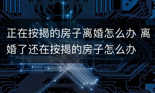 正在按揭的房子离婚怎么办 离婚了还在按揭的房子怎么办
