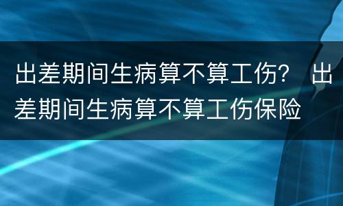 出差期间生病算不算工伤？ 出差期间生病算不算工伤保险
