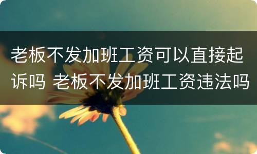 老板不发加班工资可以直接起诉吗 老板不发加班工资违法吗