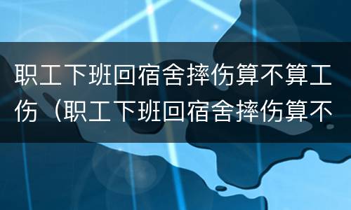 职工下班回宿舍摔伤算不算工伤（职工下班回宿舍摔伤算不算工伤保险）