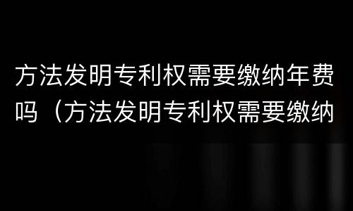 方法发明专利权需要缴纳年费吗（方法发明专利权需要缴纳年费吗知乎）