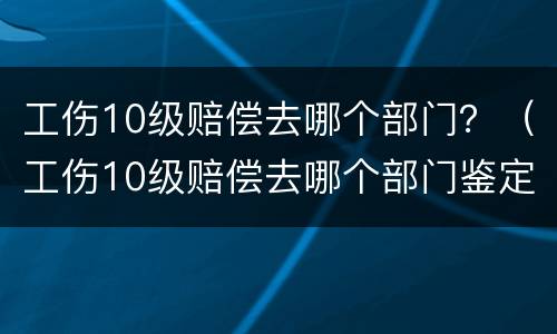 工伤10级赔偿去哪个部门？（工伤10级赔偿去哪个部门鉴定）