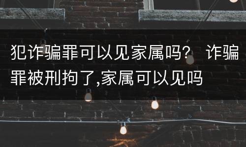 犯诈骗罪可以见家属吗？ 诈骗罪被刑拘了,家属可以见吗