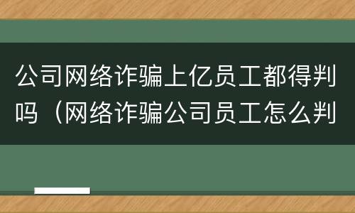 公司网络诈骗上亿员工都得判吗（网络诈骗公司员工怎么判）