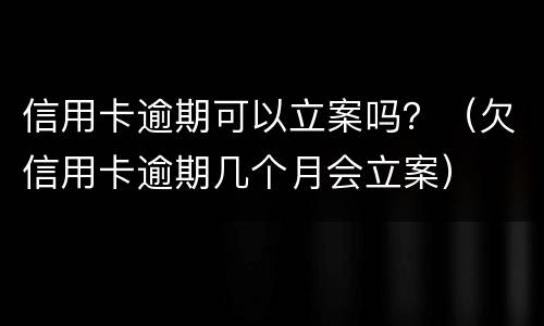 信用卡逾期可以立案吗？（欠信用卡逾期几个月会立案）