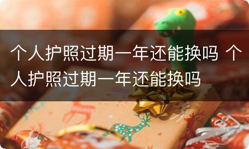 个人护照过期一年还能换吗 个人护照过期一年还能换吗
